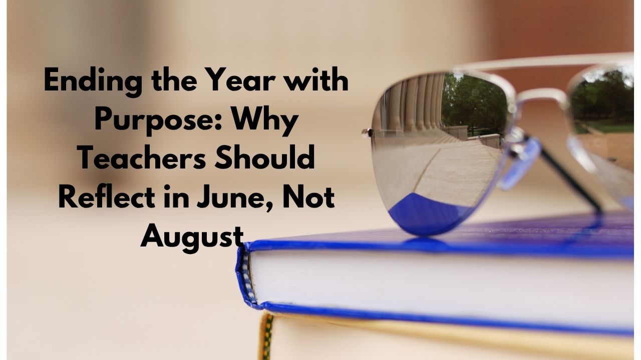 Ending the Year with Purpose: Why Teachers Should Reflect in June, Not August